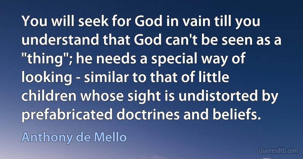 You will seek for God in vain till you understand that God can't be seen as a "thing"; he needs a special way of looking - similar to that of little children whose sight is undistorted by prefabricated doctrines and beliefs. (Anthony de Mello)