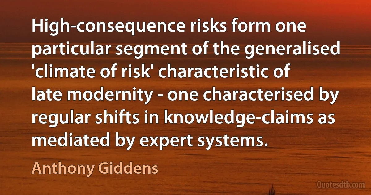 High-consequence risks form one particular segment of the generalised 'climate of risk' characteristic of late modernity - one characterised by regular shifts in knowledge-claims as mediated by expert systems. (Anthony Giddens)