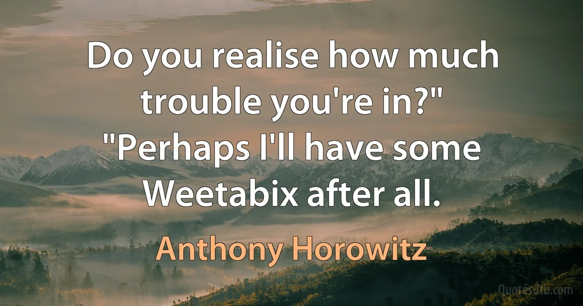 Do you realise how much trouble you're in?"
"Perhaps I'll have some Weetabix after all. (Anthony Horowitz)