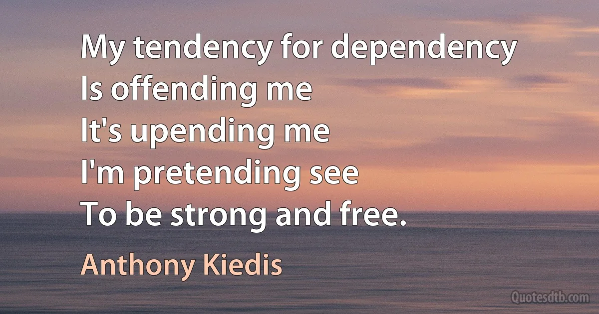 My tendency for dependency
Is offending me
It's upending me
I'm pretending see
To be strong and free. (Anthony Kiedis)