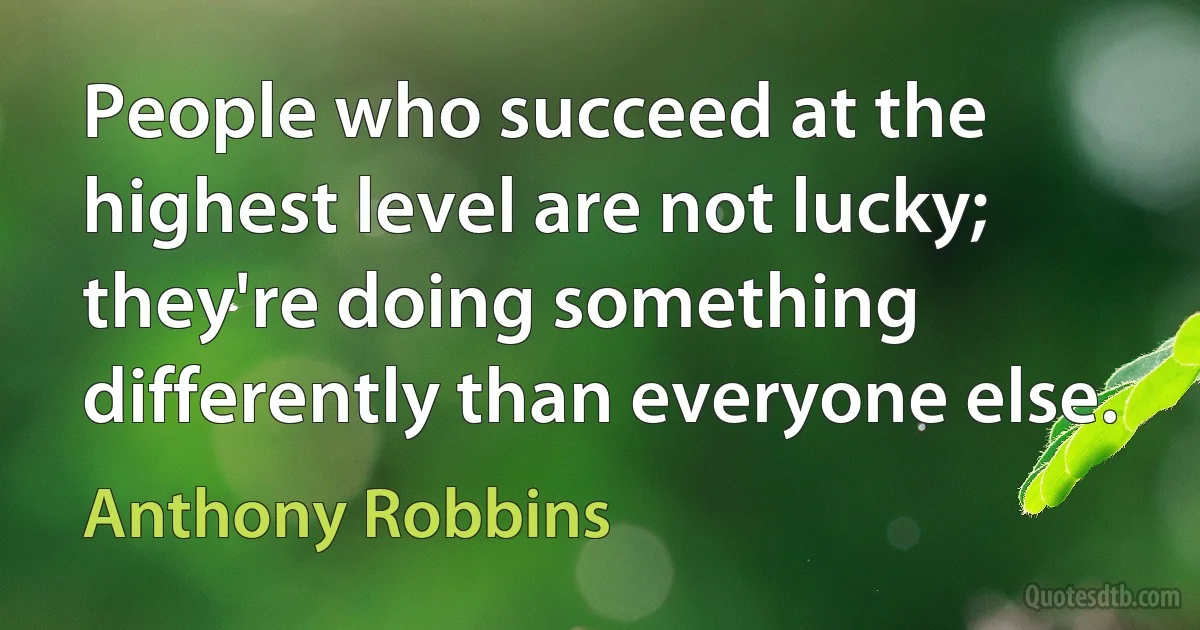 People who succeed at the highest level are not lucky; they're doing something differently than everyone else. (Anthony Robbins)