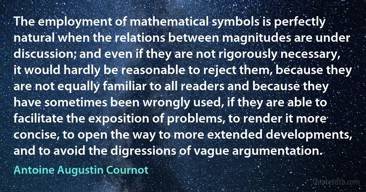 The employment of mathematical symbols is perfectly natural when the relations between magnitudes are under discussion; and even if they are not rigorously necessary, it would hardly be reasonable to reject them, because they are not equally familiar to all readers and because they have sometimes been wrongly used, if they are able to facilitate the exposition of problems, to render it more concise, to open the way to more extended developments, and to avoid the digressions of vague argumentation. (Antoine Augustin Cournot)