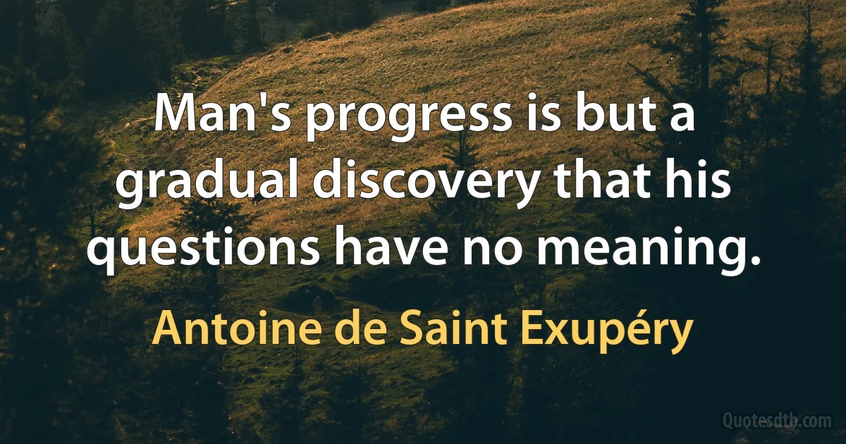 Man's progress is but a gradual discovery that his questions have no meaning. (Antoine de Saint Exupéry)