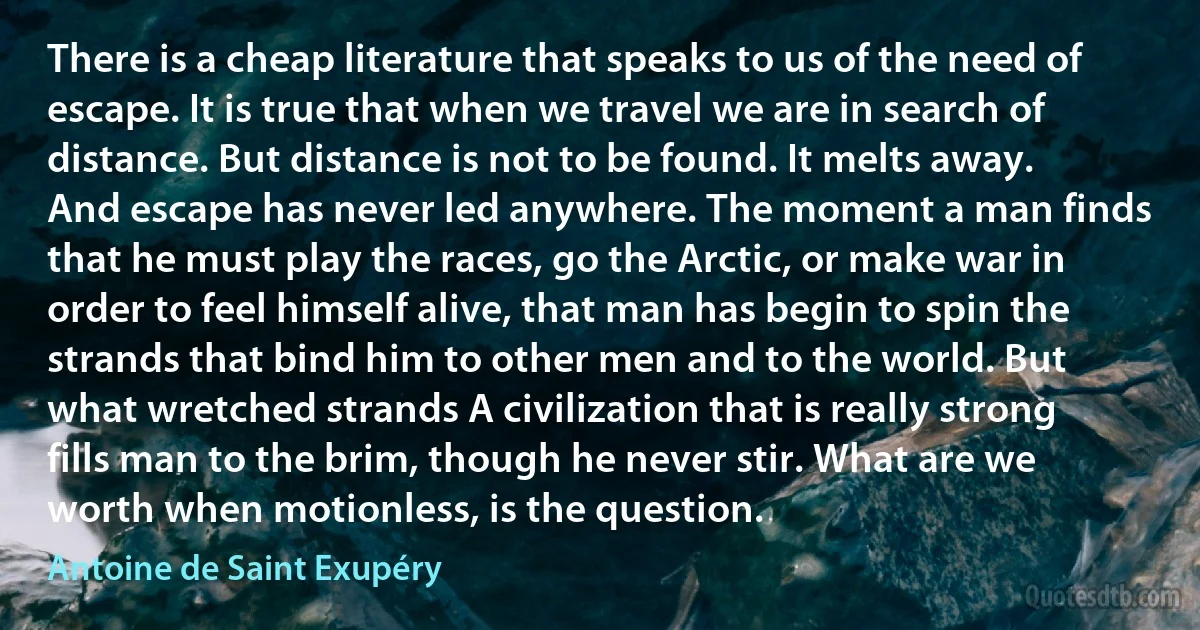 There is a cheap literature that speaks to us of the need of escape. It is true that when we travel we are in search of distance. But distance is not to be found. It melts away. And escape has never led anywhere. The moment a man finds that he must play the races, go the Arctic, or make war in order to feel himself alive, that man has begin to spin the strands that bind him to other men and to the world. But what wretched strands A civilization that is really strong fills man to the brim, though he never stir. What are we worth when motionless, is the question. (Antoine de Saint Exupéry)