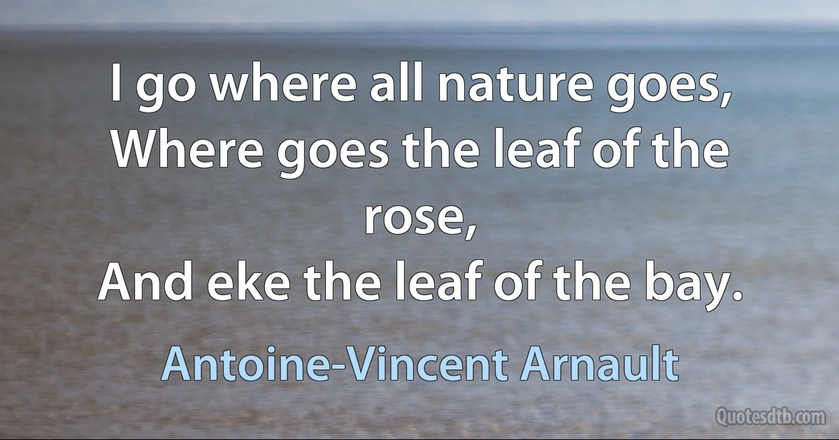 I go where all nature goes,
Where goes the leaf of the rose,
And eke the leaf of the bay. (Antoine-Vincent Arnault)