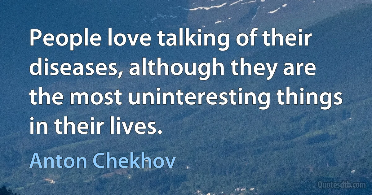 People love talking of their diseases, although they are the most uninteresting things in their lives. (Anton Chekhov)