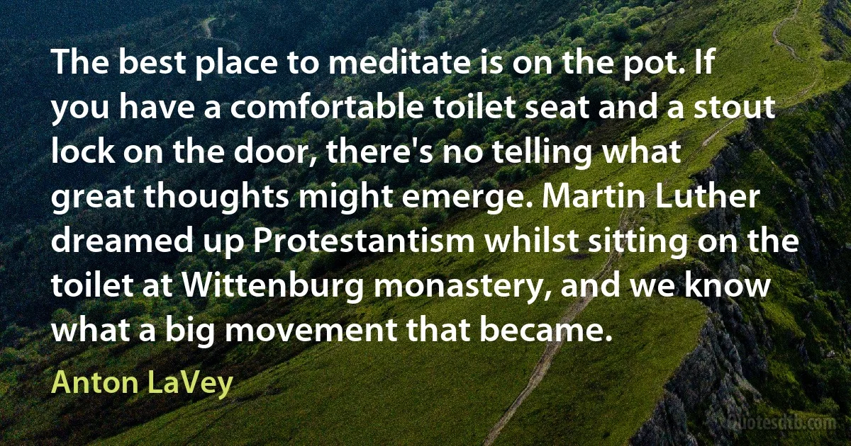 The best place to meditate is on the pot. If you have a comfortable toilet seat and a stout lock on the door, there's no telling what great thoughts might emerge. Martin Luther dreamed up Protestantism whilst sitting on the toilet at Wittenburg monastery, and we know what a big movement that became. (Anton LaVey)