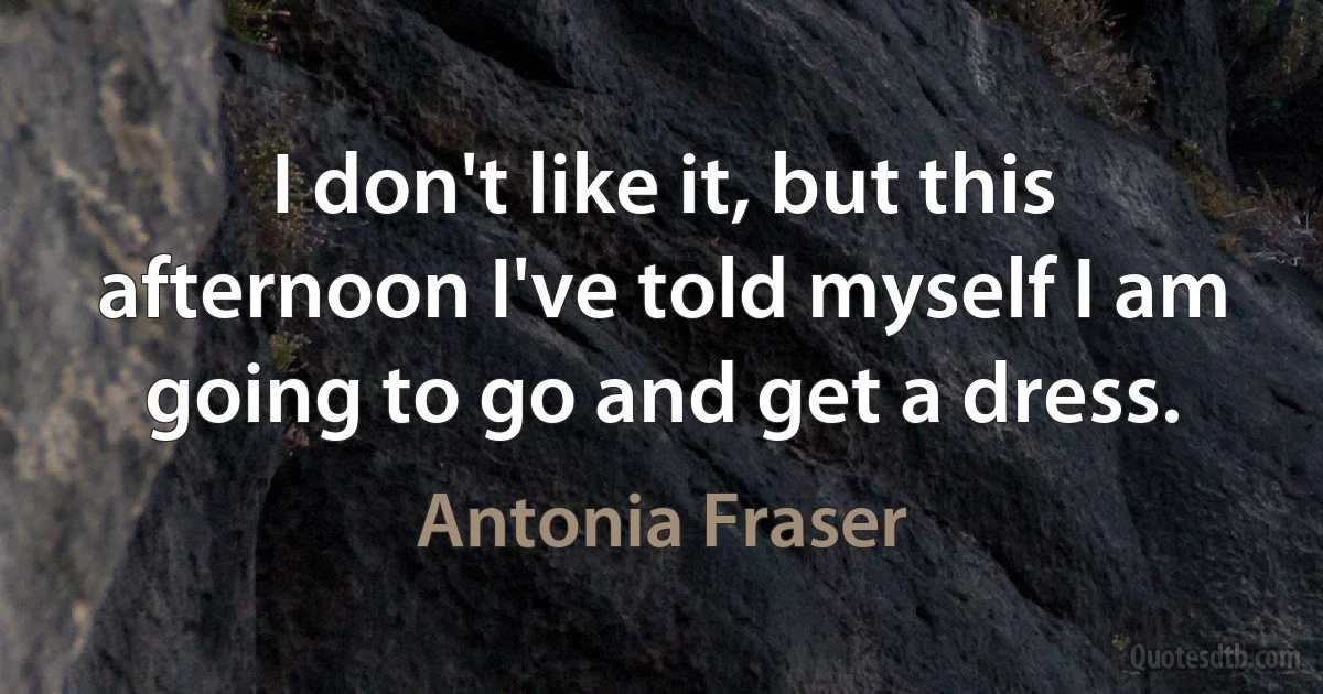 I don't like it, but this afternoon I've told myself I am going to go and get a dress. (Antonia Fraser)