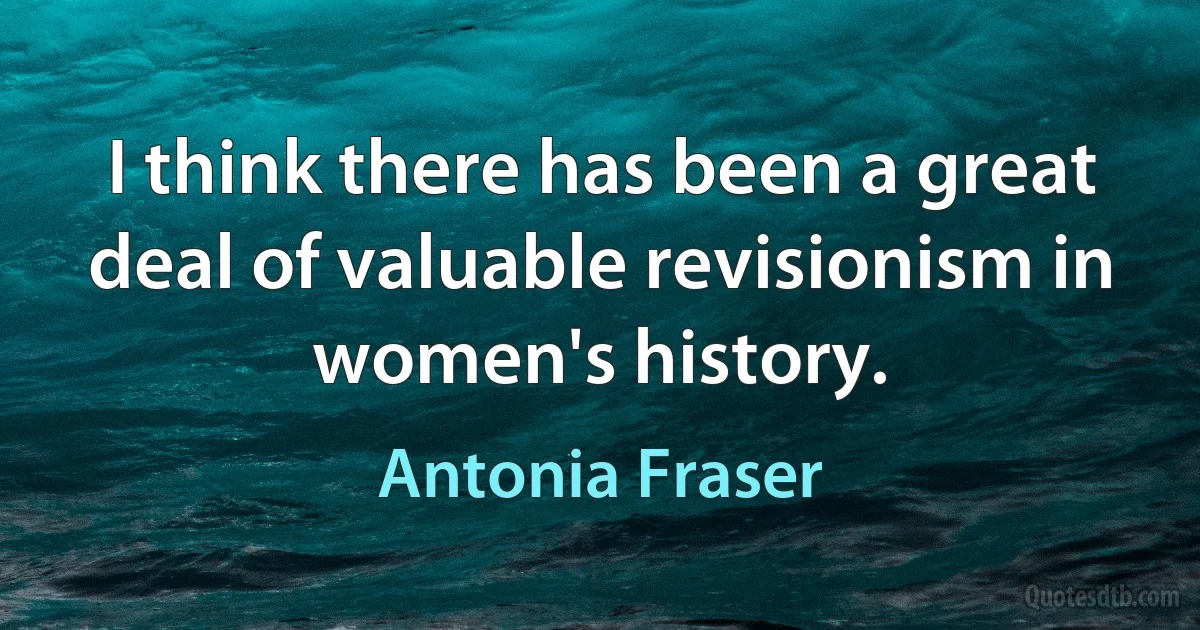 I think there has been a great deal of valuable revisionism in women's history. (Antonia Fraser)