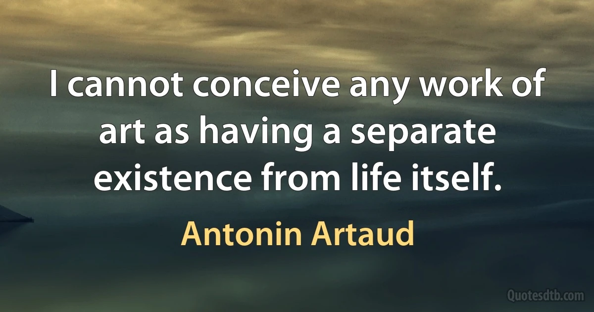 I cannot conceive any work of art as having a separate existence from life itself. (Antonin Artaud)