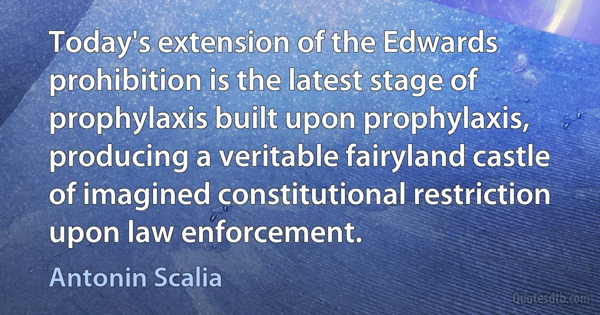 Today's extension of the Edwards prohibition is the latest stage of prophylaxis built upon prophylaxis, producing a veritable fairyland castle of imagined constitutional restriction upon law enforcement. (Antonin Scalia)