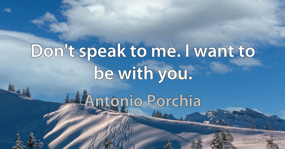 Don't speak to me. I want to be with you. (Antonio Porchia)