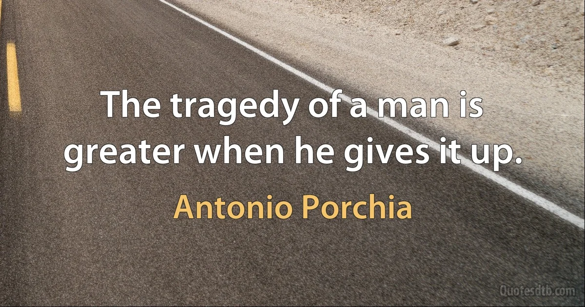 The tragedy of a man is greater when he gives it up. (Antonio Porchia)