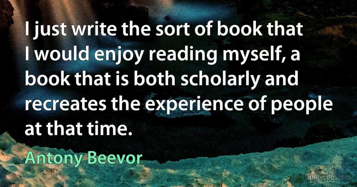 I just write the sort of book that I would enjoy reading myself, a book that is both scholarly and recreates the experience of people at that time. (Antony Beevor)