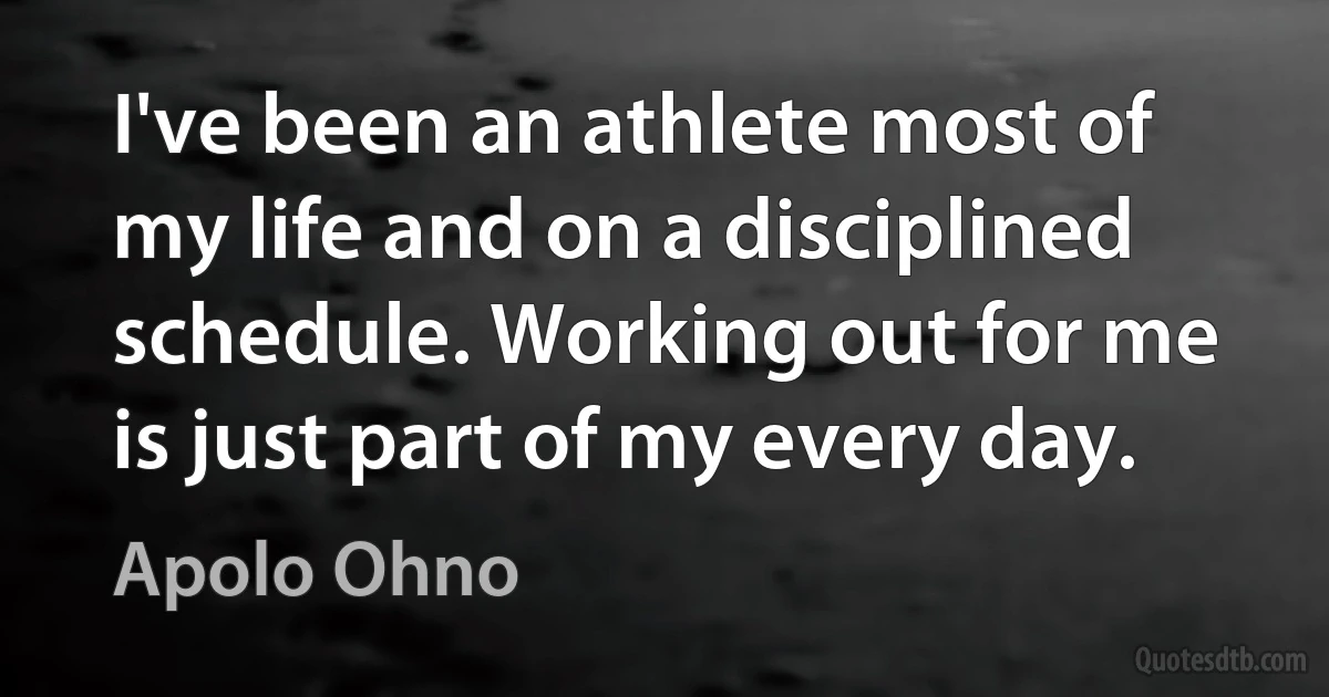 I've been an athlete most of my life and on a disciplined schedule. Working out for me is just part of my every day. (Apolo Ohno)