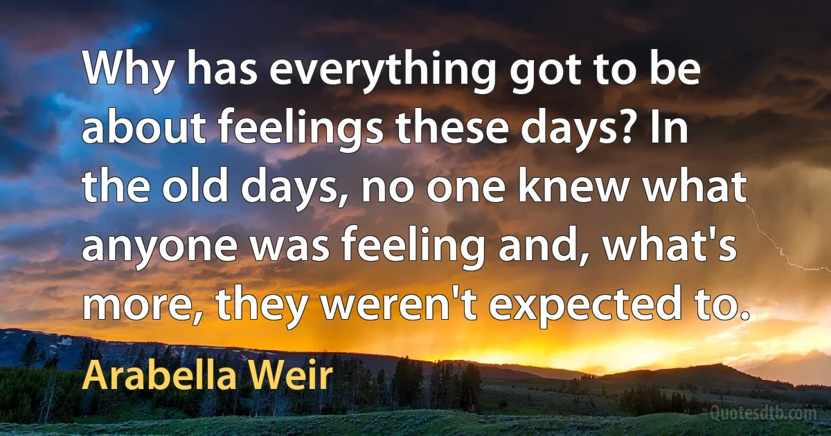 Why has everything got to be about feelings these days? In the old days, no one knew what anyone was feeling and, what's more, they weren't expected to. (Arabella Weir)