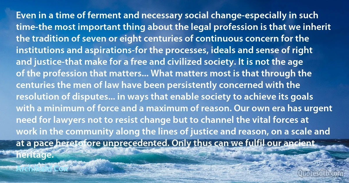 Even in a time of ferment and necessary social change-especially in such time-the most important thing about the legal profession is that we inherit the tradition of seven or eight centuries of continuous concern for the institutions and aspirations-for the processes, ideals and sense of right and justice-that make for a free and civilized society. It is not the age of the profession that matters... What matters most is that through the centuries the men of law have been persistently concerned with the resolution of disputes... in ways that enable society to achieve its goals with a minimum of force and a maximum of reason. Our own era has urgent need for lawyers not to resist change but to channel the vital forces at work in the community along the lines of justice and reason, on a scale and at a pace heretofore unprecedented. Only thus can we fulfil our ancient heritage. (Archibald Cox)