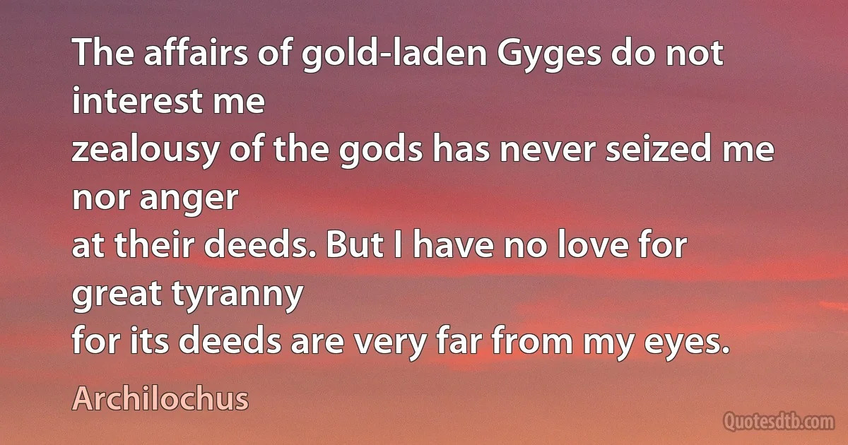 The affairs of gold-laden Gyges do not interest me
zealousy of the gods has never seized me nor anger
at their deeds. But I have no love for great tyranny
for its deeds are very far from my eyes. (Archilochus)