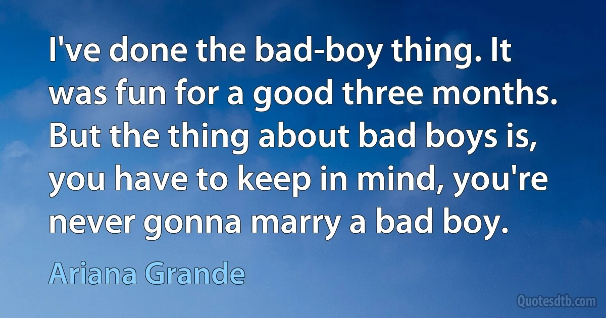 I've done the bad-boy thing. It was fun for a good three months. But the thing about bad boys is, you have to keep in mind, you're never gonna marry a bad boy. (Ariana Grande)