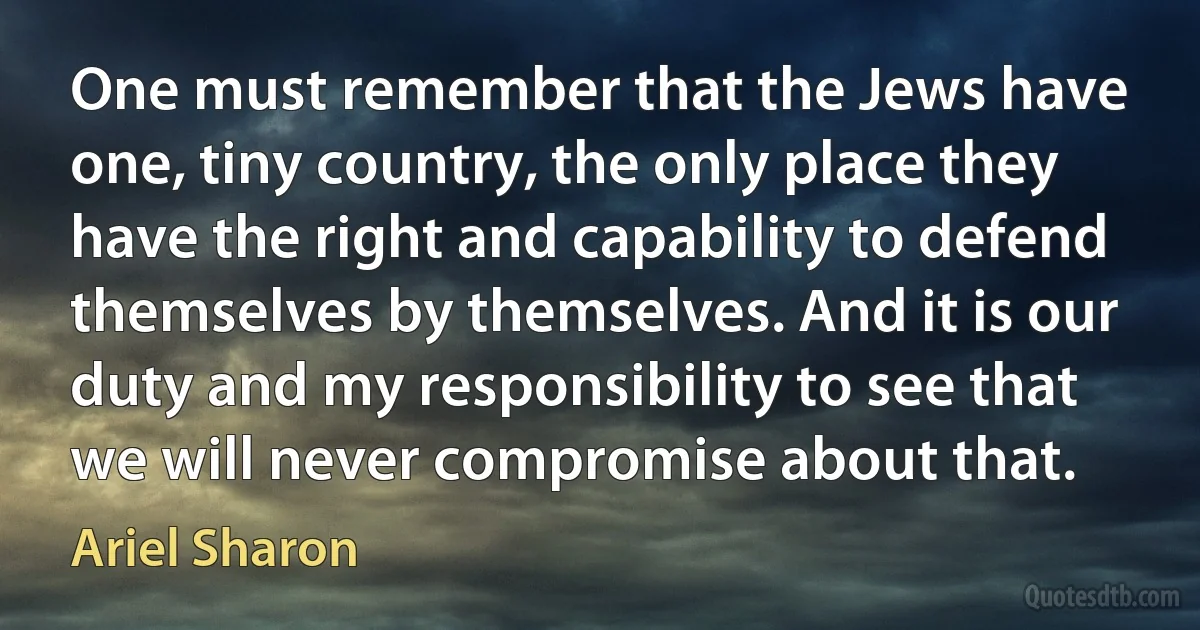 One must remember that the Jews have one, tiny country, the only place they have the right and capability to defend themselves by themselves. And it is our duty and my responsibility to see that we will never compromise about that. (Ariel Sharon)