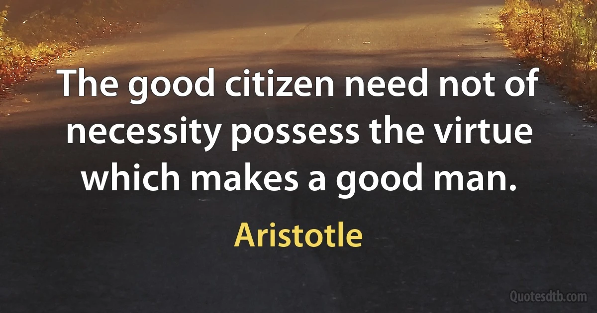 The good citizen need not of necessity possess the virtue which makes a good man. (Aristotle)