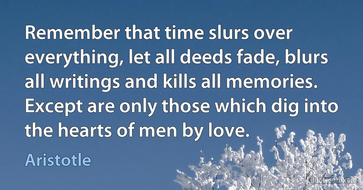 Remember that time slurs over everything, let all deeds fade, blurs all writings and kills all memories. Except are only those which dig into the hearts of men by love. (Aristotle)