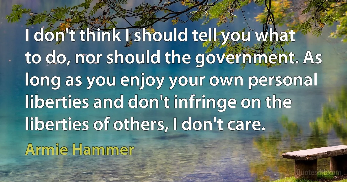 I don't think I should tell you what to do, nor should the government. As long as you enjoy your own personal liberties and don't infringe on the liberties of others, I don't care. (Armie Hammer)