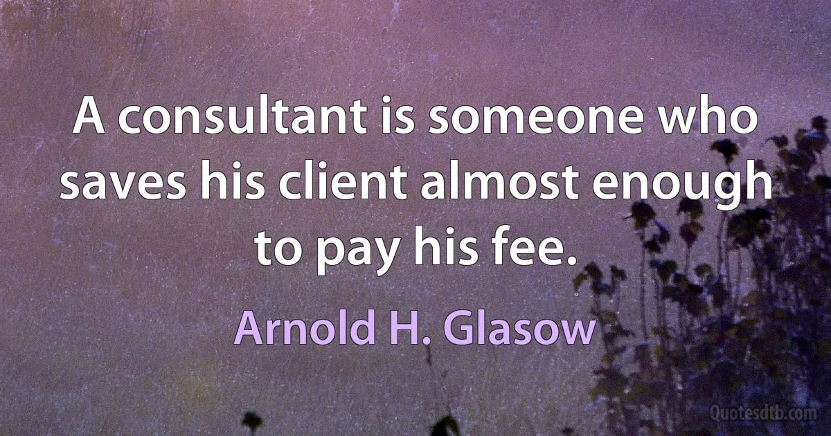 A consultant is someone who saves his client almost enough to pay his fee. (Arnold H. Glasow)