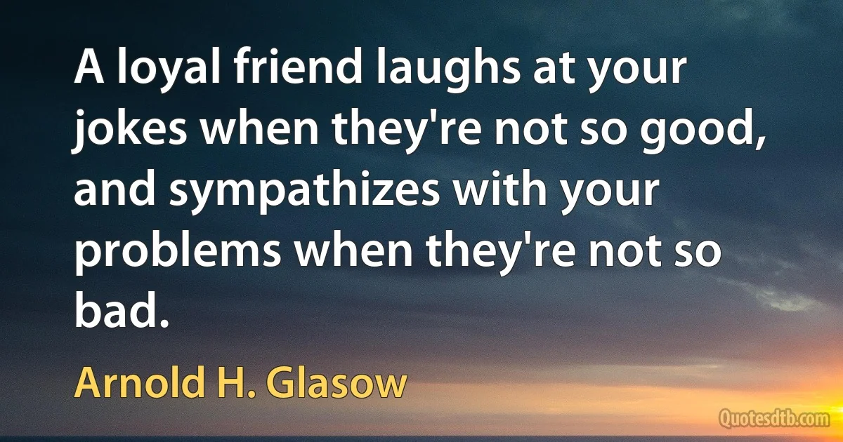 A loyal friend laughs at your jokes when they're not so good, and sympathizes with your problems when they're not so bad. (Arnold H. Glasow)