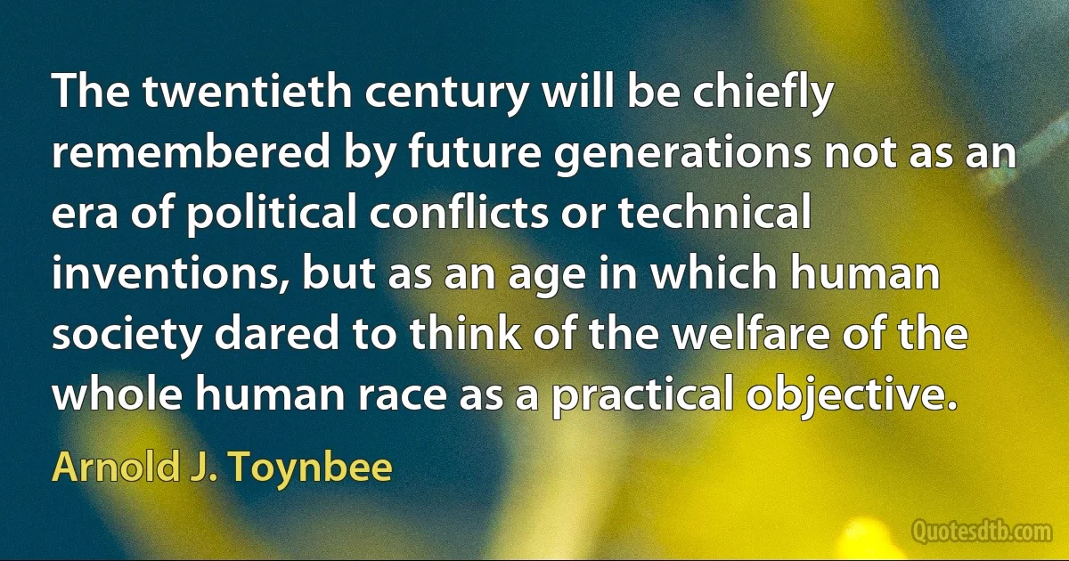 The twentieth century will be chiefly remembered by future generations not as an era of political conflicts or technical inventions, but as an age in which human society dared to think of the welfare of the whole human race as a practical objective. (Arnold J. Toynbee)