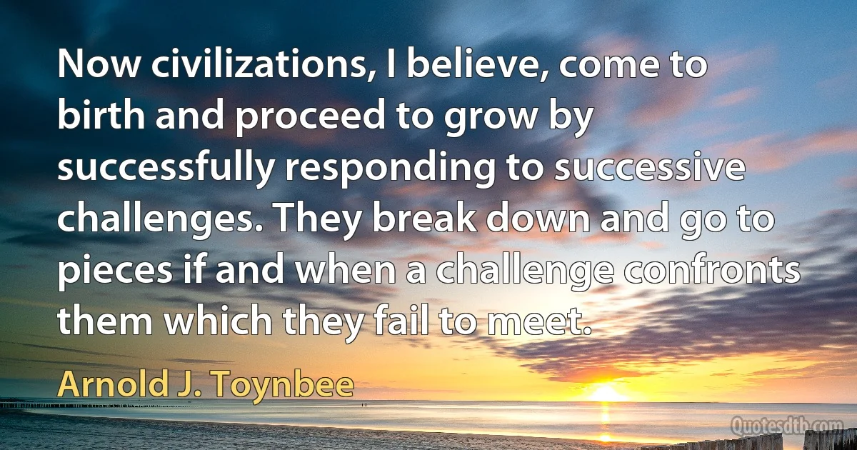 Now civilizations, I believe, come to birth and proceed to grow by successfully responding to successive challenges. They break down and go to pieces if and when a challenge confronts them which they fail to meet. (Arnold J. Toynbee)