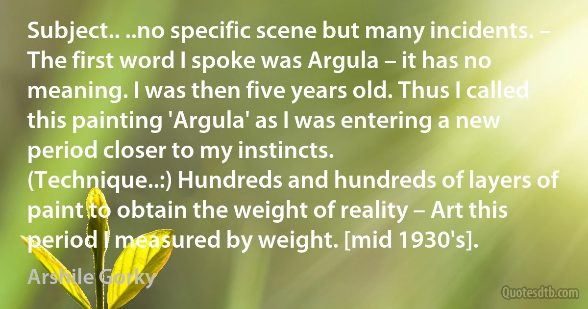 Subject.. ..no specific scene but many incidents. – The first word I spoke was Argula – it has no meaning. I was then five years old. Thus I called this painting 'Argula' as I was entering a new period closer to my instincts.
(Technique..:) Hundreds and hundreds of layers of paint to obtain the weight of reality – Art this period I measured by weight. [mid 1930's]. (Arshile Gorky)
