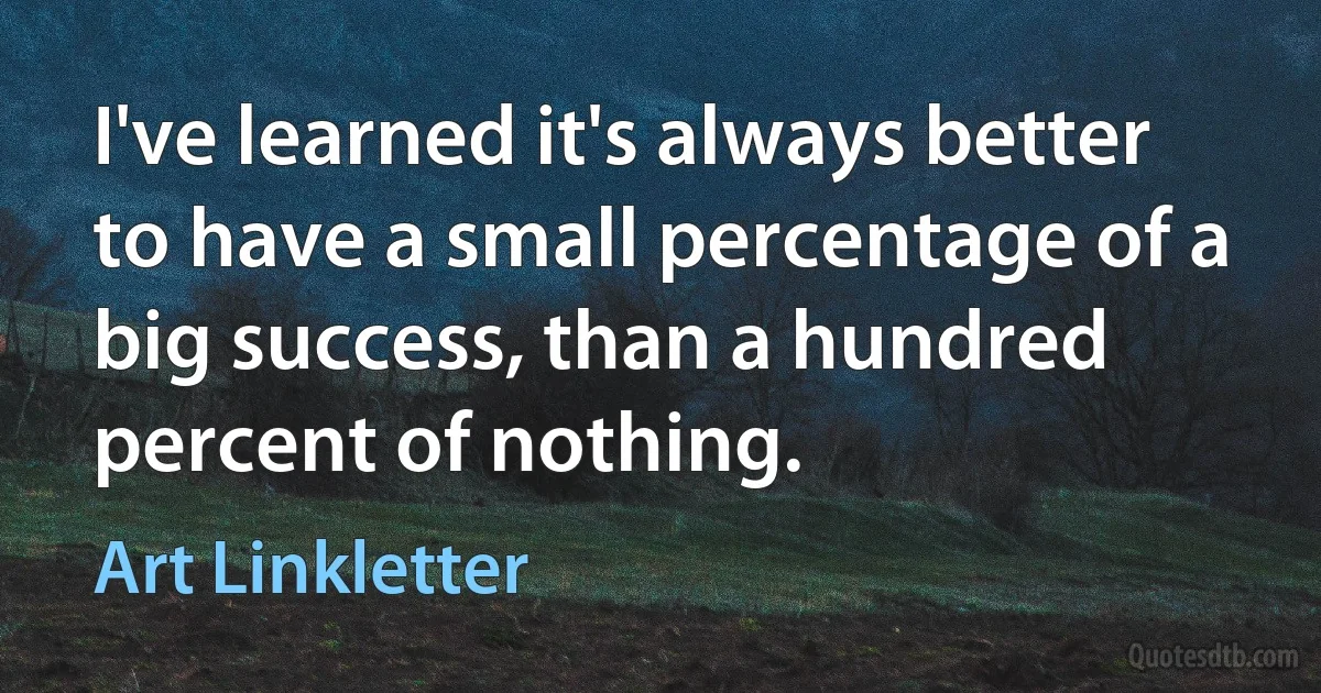 I've learned it's always better to have a small percentage of a big success, than a hundred percent of nothing. (Art Linkletter)