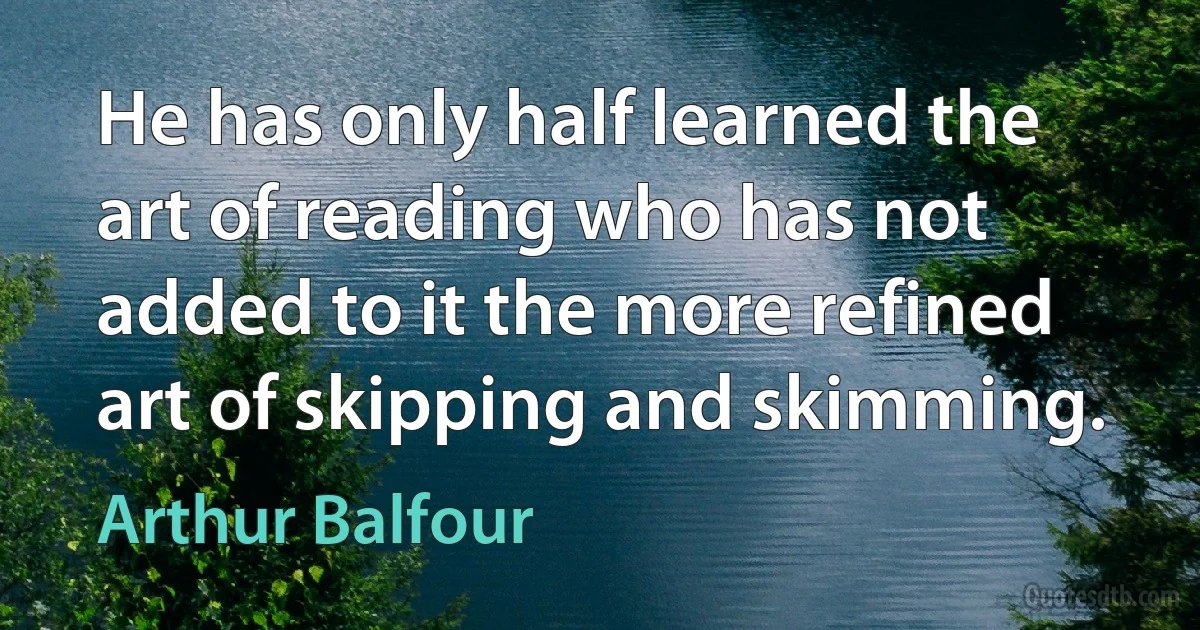 He has only half learned the art of reading who has not added to it the more refined art of skipping and skimming. (Arthur Balfour)