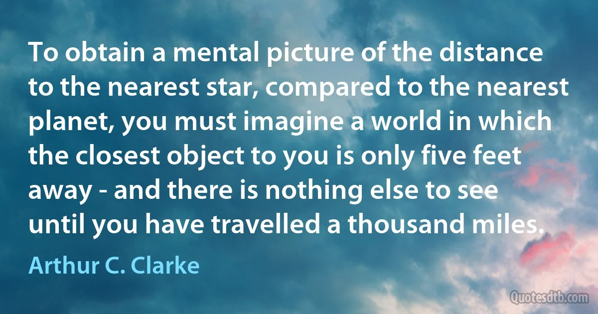 To obtain a mental picture of the distance to the nearest star, compared to the nearest planet, you must imagine a world in which the closest object to you is only five feet away - and there is nothing else to see until you have travelled a thousand miles. (Arthur C. Clarke)