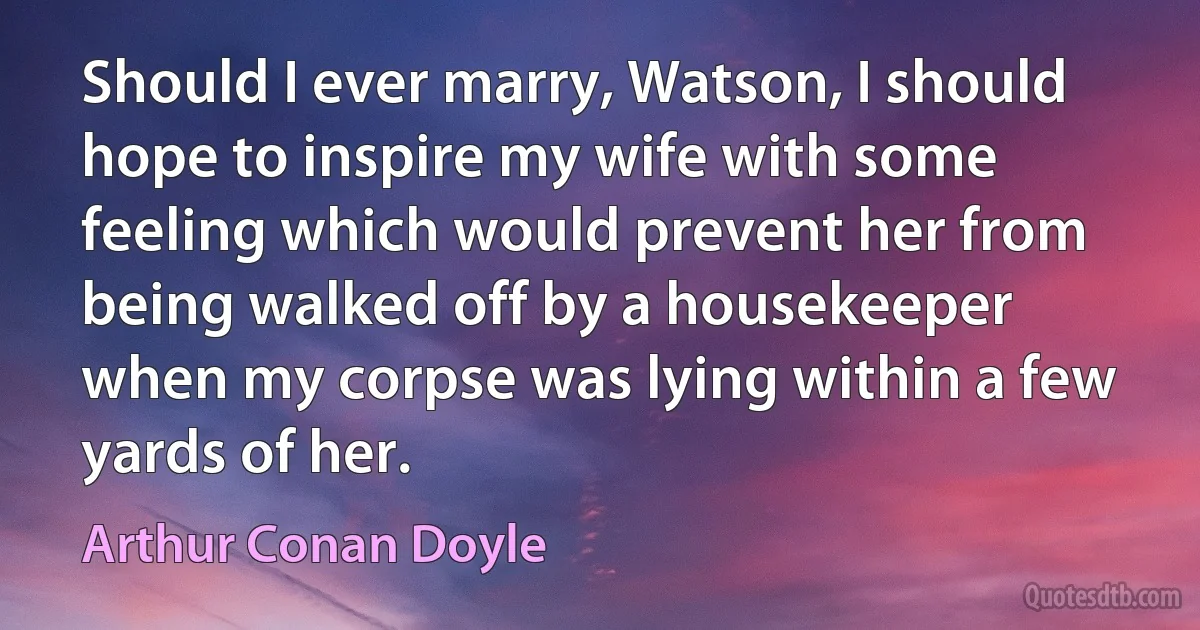 Should I ever marry, Watson, I should hope to inspire my wife with some feeling which would prevent her from being walked off by a housekeeper when my corpse was lying within a few yards of her. (Arthur Conan Doyle)