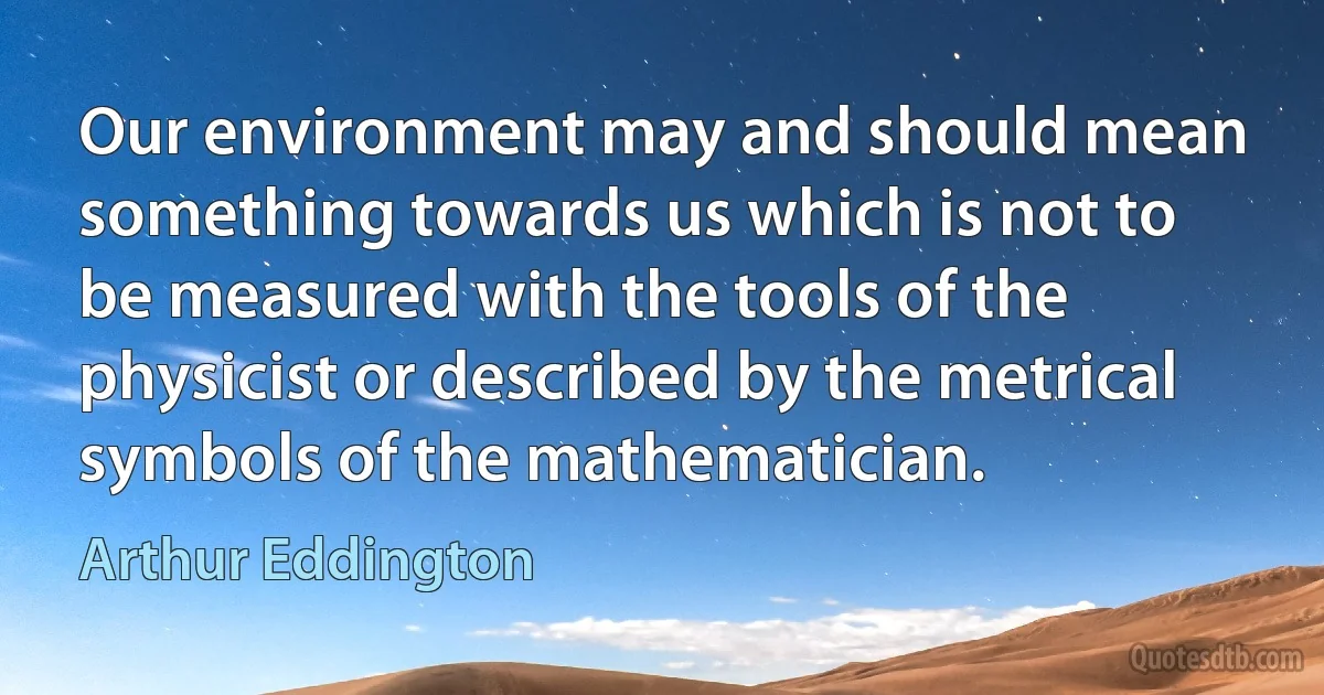 Our environment may and should mean something towards us which is not to be measured with the tools of the physicist or described by the metrical symbols of the mathematician. (Arthur Eddington)