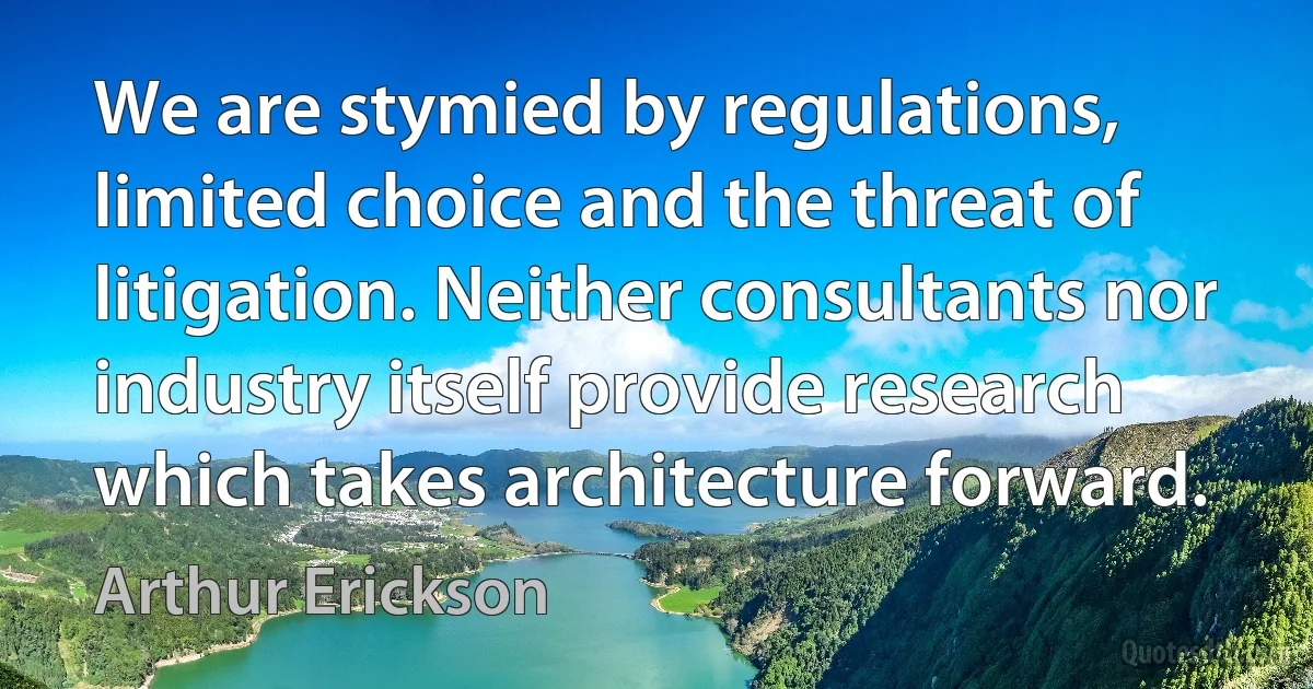 We are stymied by regulations, limited choice and the threat of litigation. Neither consultants nor industry itself provide research which takes architecture forward. (Arthur Erickson)