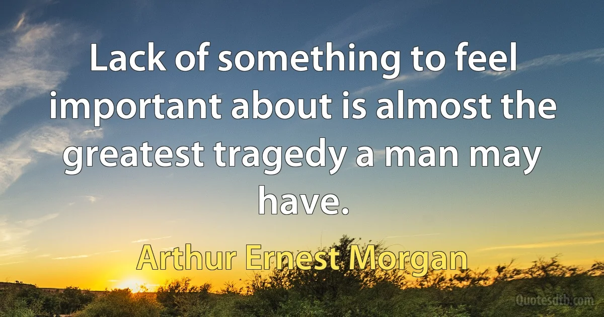 Lack of something to feel important about is almost the greatest tragedy a man may have. (Arthur Ernest Morgan)