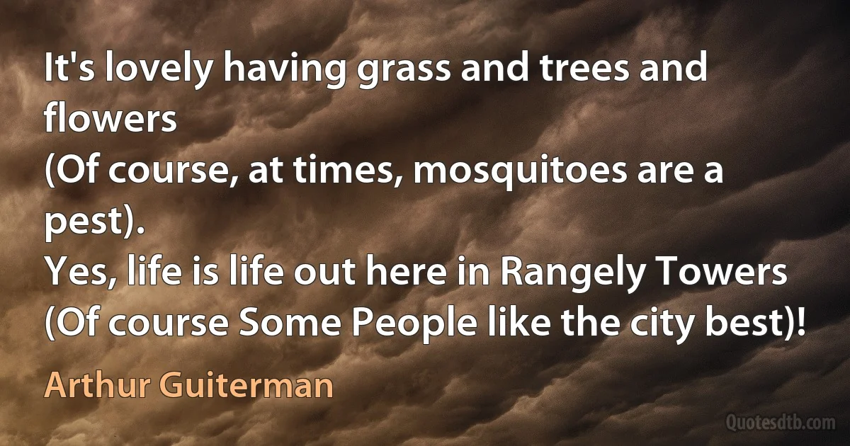 It's lovely having grass and trees and flowers
(Of course, at times, mosquitoes are a pest).
Yes, life is life out here in Rangely Towers
(Of course Some People like the city best)! (Arthur Guiterman)