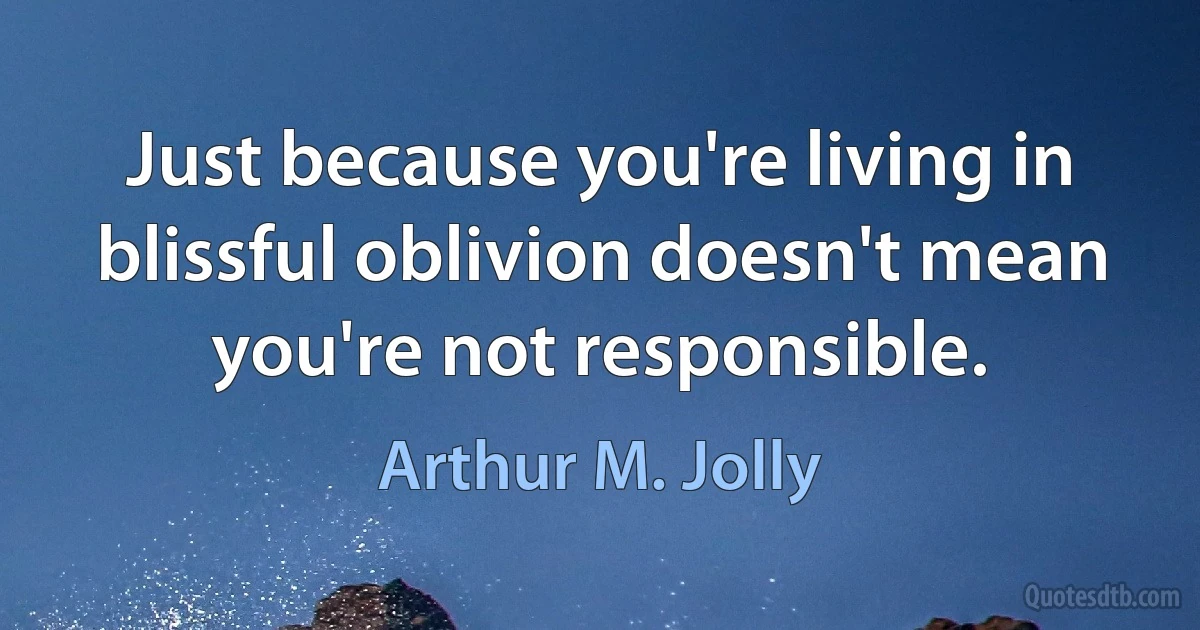 Just because you're living in blissful oblivion doesn't mean you're not responsible. (Arthur M. Jolly)