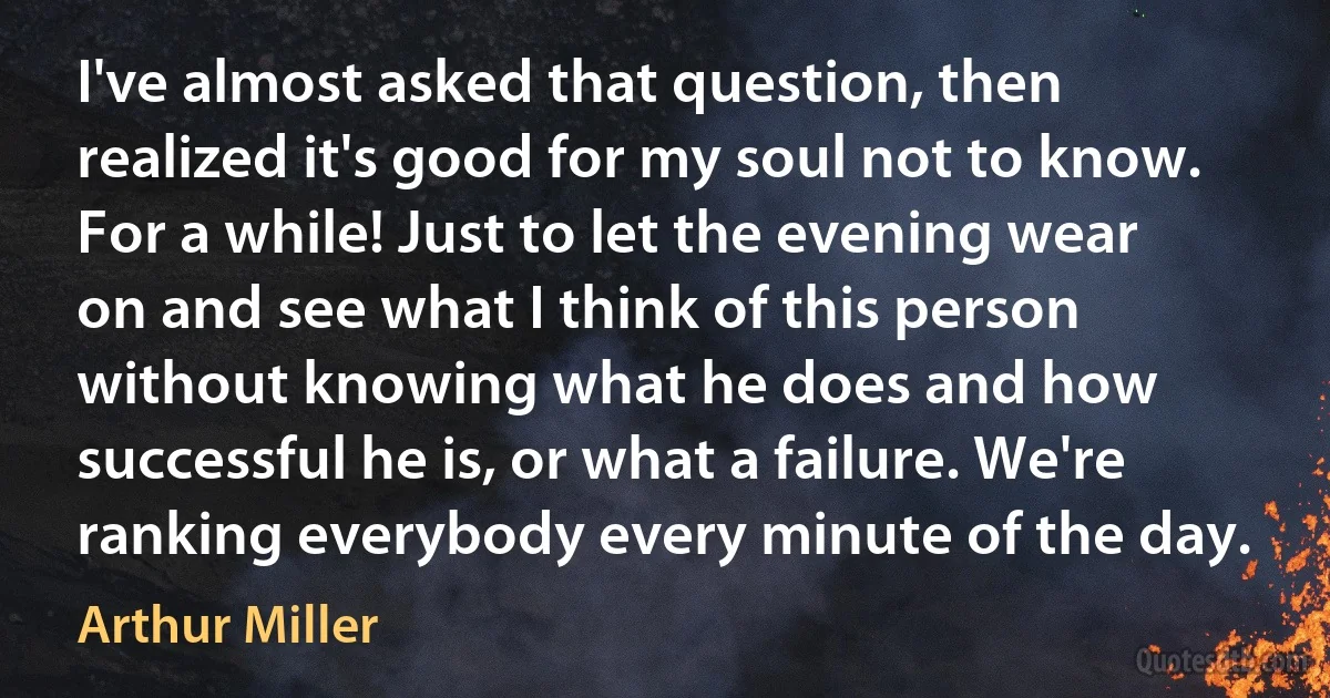 I've almost asked that question, then realized it's good for my soul not to know. For a while! Just to let the evening wear on and see what I think of this person without knowing what he does and how successful he is, or what a failure. We're ranking everybody every minute of the day. (Arthur Miller)