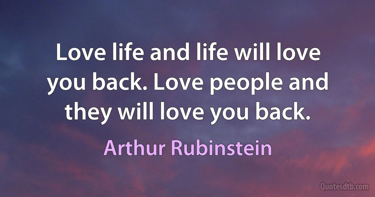 Love life and life will love you back. Love people and they will love you back. (Arthur Rubinstein)