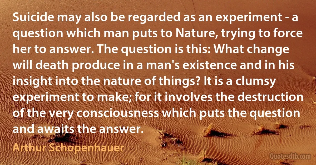 Suicide may also be regarded as an experiment - a question which man puts to Nature, trying to force her to answer. The question is this: What change will death produce in a man's existence and in his insight into the nature of things? It is a clumsy experiment to make; for it involves the destruction of the very consciousness which puts the question and awaits the answer. (Arthur Schopenhauer)