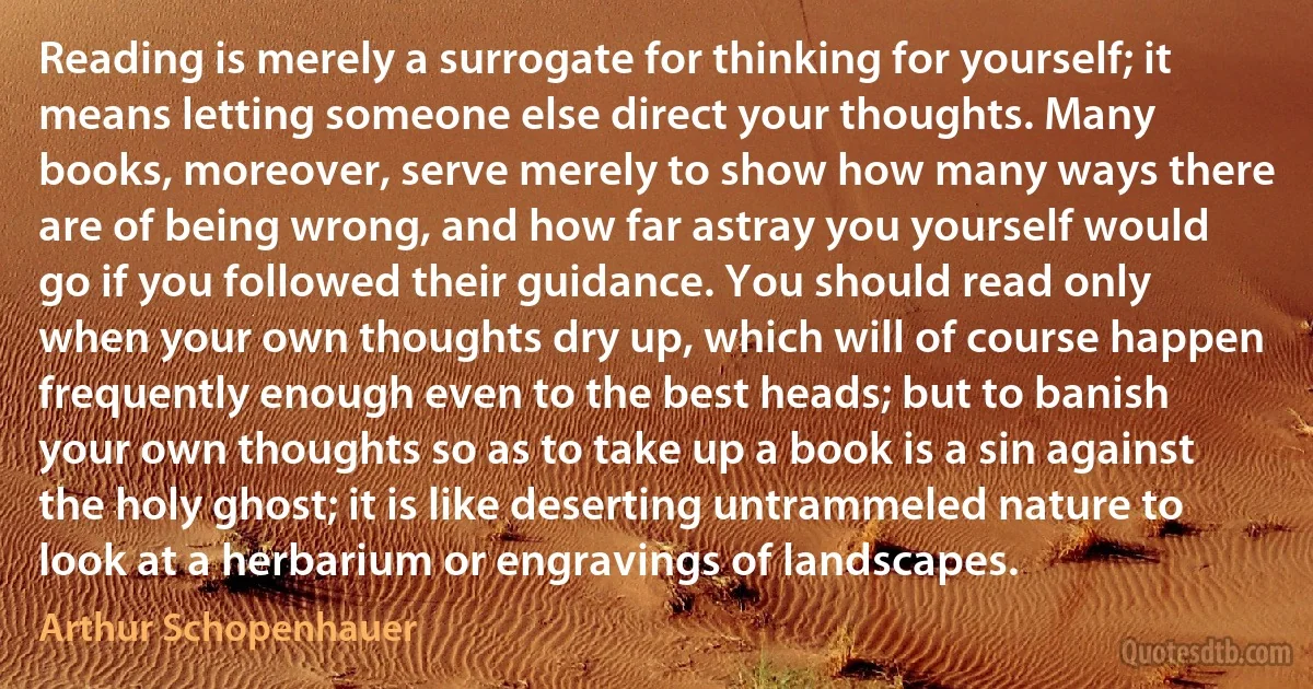 Reading is merely a surrogate for thinking for yourself; it means letting someone else direct your thoughts. Many books, moreover, serve merely to show how many ways there are of being wrong, and how far astray you yourself would go if you followed their guidance. You should read only when your own thoughts dry up, which will of course happen frequently enough even to the best heads; but to banish your own thoughts so as to take up a book is a sin against the holy ghost; it is like deserting untrammeled nature to look at a herbarium or engravings of landscapes. (Arthur Schopenhauer)