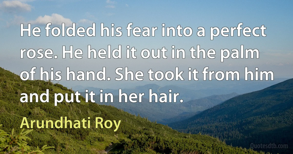 He folded his fear into a perfect rose. He held it out in the palm of his hand. She took it from him and put it in her hair. (Arundhati Roy)