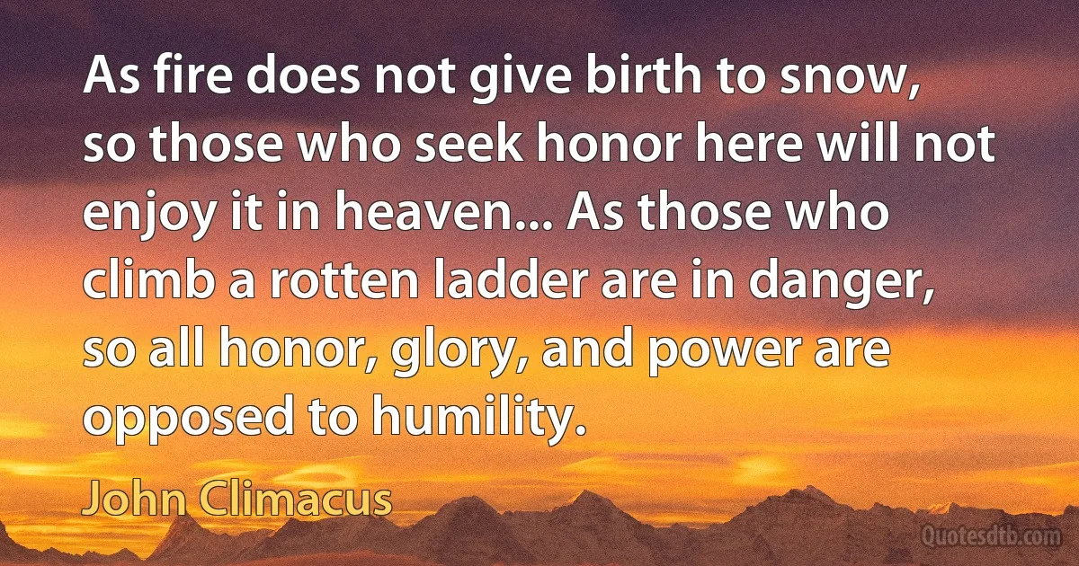 As fire does not give birth to snow, so those who seek honor here will not enjoy it in heaven... As those who climb a rotten ladder are in danger, so all honor, glory, and power are opposed to humility. (John Climacus)