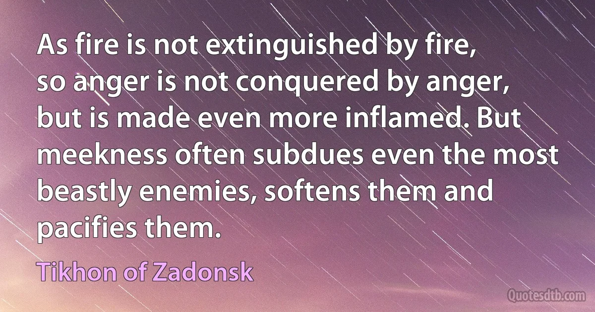 As fire is not extinguished by fire, so anger is not conquered by anger, but is made even more inflamed. But meekness often subdues even the most beastly enemies, softens them and pacifies them. (Tikhon of Zadonsk)