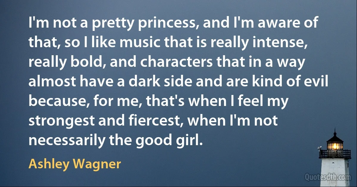 I'm not a pretty princess, and I'm aware of that, so I like music that is really intense, really bold, and characters that in a way almost have a dark side and are kind of evil because, for me, that's when I feel my strongest and fiercest, when I'm not necessarily the good girl. (Ashley Wagner)