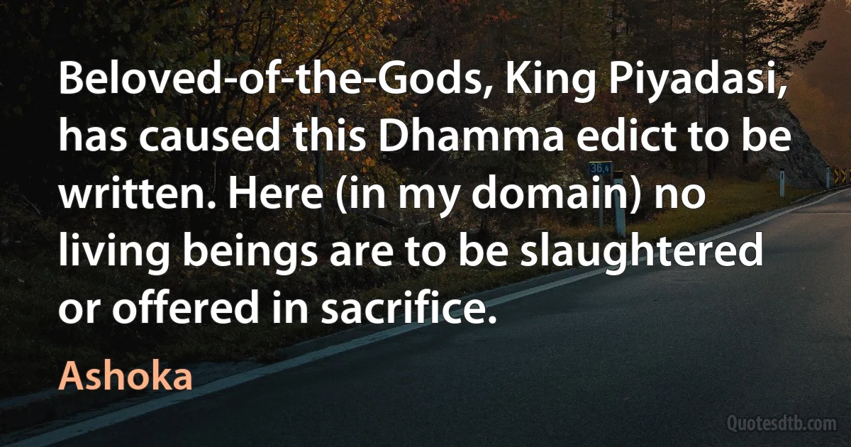 Beloved-of-the-Gods, King Piyadasi, has caused this Dhamma edict to be written. Here (in my domain) no living beings are to be slaughtered or offered in sacrifice. (Ashoka)